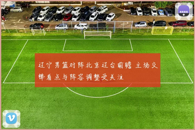 辽宁男篮对阵北京辽台前瞻 主场交锋看点与阵容调整受关注