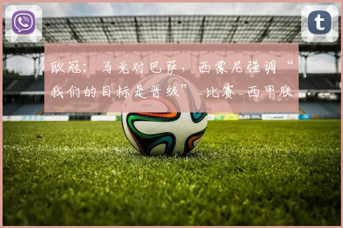 欧冠：马竞对巴萨，西蒙尼强调“我们的目标是晋级”_比赛_西甲联赛_西班牙人