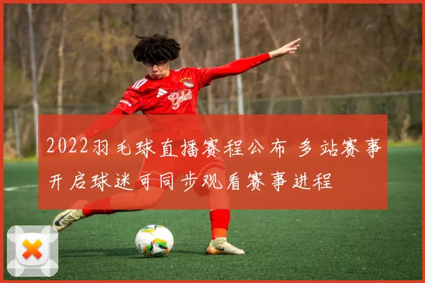 2022羽毛球直播赛程公布 多站赛事开启球迷可同步观看赛事进程