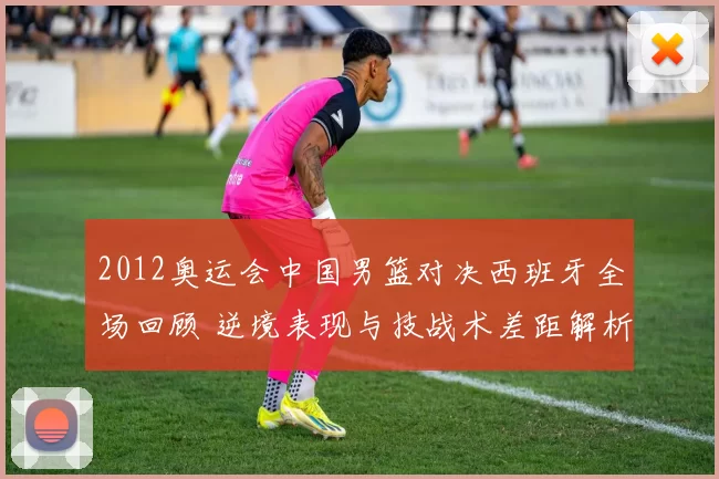 2012奥运会中国男篮对决西班牙全场回顾 逆境表现与技战术差距解析