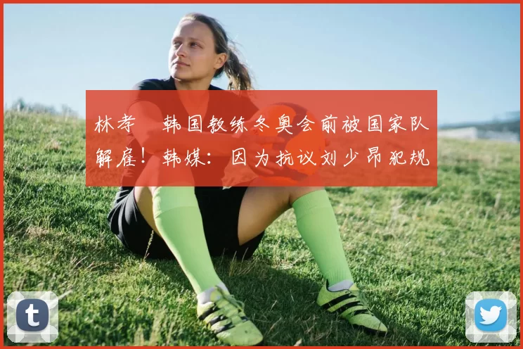 林孝埈韩国教练冬奥会前被国家队解雇！韩媒：因为抗议刘少昂犯规