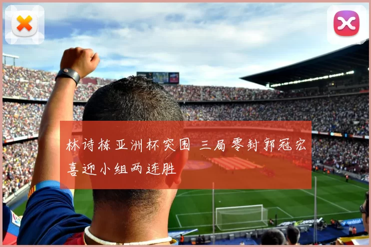 林诗栋亚洲杯突围 三局零封郭冠宏喜迎小组两连胜