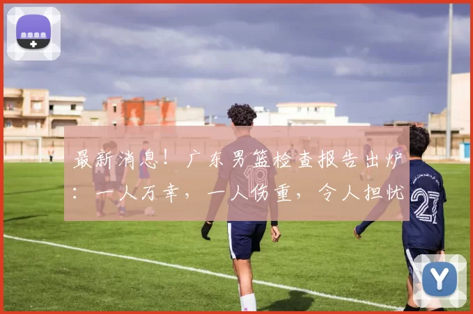 最新消息！广东男篮检查报告出炉：一人万幸，一人伤重，令人担忧