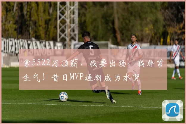 拿5522万顶薪，我要出场，我非常生气！昔日MVP逐渐成为水货