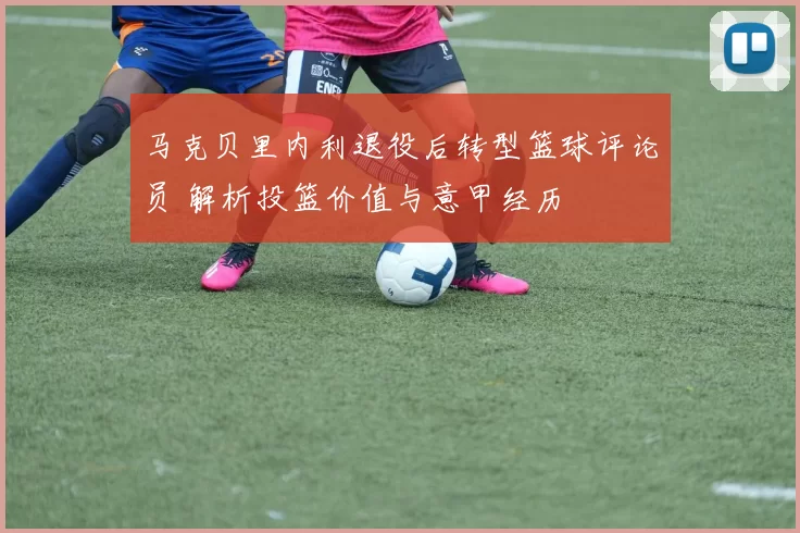 马克贝里内利退役后转型篮球评论员 解析投篮价值与意甲经历