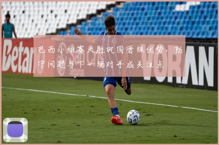 巴西小组赛大胜巩固晋级优势，防守问题与下一场对手成关注点