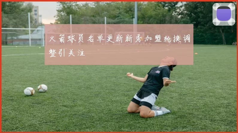 火箭球员名单更新新秀加盟轮换调整引关注